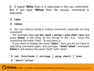 https://github.com/syaifulahdan/os­practice|Operating System Practice |24 to 52 
8. If typed !Who then it is executed is the who command.
But if you type !Whoa then the whoami command is
executed.
$ !who
$ !whoa
9. You can replace string in history command, especially on long
command.
- For example type cat /bin /bash | strings | grep shell | less and
press Enter. It will show all the strings in the /bin  /bash file
containing the word "shell". To exit press q.
- If you want to display the word "alias", then you do not have to
type long command again, but just type ^shell^alias^ and press
Enter it will replace the word "shell" with "alias".
$ cat /bin/bash | strings | grep shell | less
$ ^shell^alias^
 