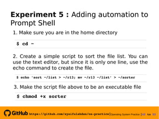 https://github.com/syaifulahdan/os­practice|Operating System Practice |42 to 52 
Experiment 5 : Adding automation to
Prompt Shell
1. Make sure you are in the home directory
$ cd ~
2. Create a simple script to sort the file list. You can
use the text editor, but since it is only one line, use the
echo command to create the file.
$ echo ’sort ~/list > ~/r13; mv ~/r13 ~/list’ > ~/sorter
3. Make the script file above to be an executable file
$ chmod +x sorter
 