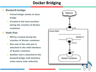 Docker Bridging
 Docker0 bridge
 Virtual bridge similar to linux
bridge
 Created in the host machine
during the creation of Docker
container.
 Veth Pair
 Will be created during the
creation of Docker container.
 One end of the veth pair is
attached to the eth0 interface
of Docker container
 Another end is attached to the
docker0 bridge with interface
name starts with vethc3cd.
 