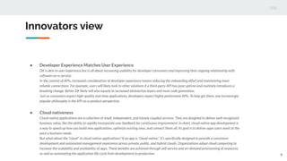 Innovators view
9
● Developer Experience Matches User Experience
DX is akin to user experience but is all about increasing usability for developer consumers and improving their ongoing relationship with
software-as-a-service.
In the context of APIs, increased consideration of developer experience means reducing the onboarding effort and maintaining more
reliable connections. For example, users will likely look to other solutions if a third-party API has poor uptime and routinely introduces a
breaking change. Better DX likely will also equate to increased abstraction layers and more code generation.
Just as consumers expect high-quality real-time applications, developers expect highly performant APIs. To help get there, one increasingly
popular philosophy is the API-as-a-product perspective.
● Cloud nativeness
Cloud-native applications are a collection of small, independent, and loosely coupled services. They are designed to deliver well-recognized
business value, like the ability to rapidly incorporate user feedback for continuous improvement. In short, cloud-native app development is
a way to speed up how you build new applications, optimize existing ones, and connect them all. Its goal is to deliver apps users want at the
pace a business needs.
But what about the "cloud" in cloud-native applications? If an app is "cloud-native," it’s speciﬁcally designed to provide a consistent
development and automated management experience across private, public, and hybrid clouds. Organizations adopt cloud computing to
increase the scalability and availability of apps. These beneﬁts are achieved through self-service and on-demand provisioning of resources,
as well as automating the application life cycle from development to production.
 