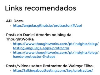 • API Docs:
• http://angular.github.io/protractor/#/api
• Posts do Daniel Amorim no blog da
ThoughtWorks:
• https://www.thoughtworks.com/pt/insights/blog/
testing-angularjs-apps-protractor
• https://www.thoughtworks.com/pt/insights/blog/
hands-protractor-3-steps
• Posts/vídeos sobre Protractor do Walmyr Filho:
• http://talkingabouttesting.com/tag/protractor/
Links recomendados
 