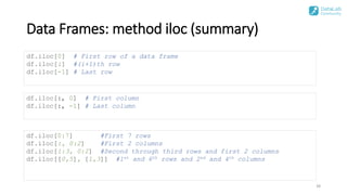 Data Frames: method iloc (summary)
38
df.iloc[0] # First row of a data frame
df.iloc[i] #(i+1)th row
df.iloc[-1] # Last row
df.iloc[:, 0] # First column
df.iloc[:, -1] # Last column
df.iloc[0:7] #First 7 rows
df.iloc[:, 0:2] #First 2 columns
df.iloc[1:3, 0:2] #Second through third rows and first 2 columns
df.iloc[[0,5], [1,3]] #1st and 6th rows and 2nd and 4th columns
 