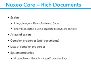 Nuxeo Core — Rich Documents
• Scalars
• Strings, Integers, Floats, Booleans, Dates
• Binary blobs (stored using separate BinaryStore service)
• Arrays of scalars
• Complex properties (sub-documents)
• Lists of complex properties
• System properties
• Id, type, facets, lifecycle state, ACL, version ﬂags...
 