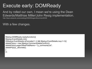 Execute early: DOMReady
And by rolled our own, I mean we're using the Dean
Edwards/Matthias Miller/John Resig implementation.
http://dean.edwards.name/weblog/2006/06/again/#comment5338



With a few changes.



   Meetup.DOMReady.ready(function(){
   Meetup.EventDetails.init();
   if(Meetup.EventDetails.isCanceled != 4 && Meetup.EventDetails.rsvp != 0){
   deletePopup = new Meetup.CommentDeleteConfirm();
   deletePopup.pagerOffsetFieldName = "p_commentsList";
   deletePopup._decorate();
   }
   });
 