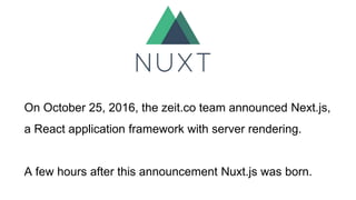 On October 25, 2016, the zeit.co team announced Next.js,
a React application framework with server rendering.
A few hours after this announcement Nuxt.js was born.
 