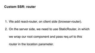 1. We add react-router, on client side (browser-router).
2. On the server side, we need to use StaticRouter, in which
we wrap our root component and pass req.url to this
router in the location parameter.
Custom SSR: router
 