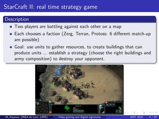 StarCraft II: real time strategy game
Description
Two players are battling against each other on a map
Each chooses a faction (Zerg, Terran, Protoss: 6 diﬀerent match-up
are possible)
Goal: use units to gather resources, to create buildings that can
produce units ... establish a strategy (choose the right buildings and
army composition) to destroy your opponent.
M. Kaytoue (INSA de Lyon, LIRIS) Video gaming and Digital signatures AIST 2016 9 / 59
 