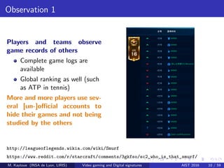 Observation 1
Players and teams observe
game records of others
Complete game logs are
available
Global ranking as well (such
as ATP in tennis)
More and more players use sev-
eral [un-]oﬃcial accounts to
hide their games and not being
studied by the others
http://leagueoflegends.wikia.com/wiki/Smurf
https://www.reddit.com/r/starcraft/comments/3gkfso/sc2_who_is_that_smurf/
M. Kaytoue (INSA de Lyon, LIRIS) Video gaming and Digital signatures AIST 2016 10 / 59
 