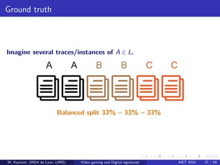 Ground truth
Imagine several traces/instances of A ∈ L.
A A B B C C
Balanced split 33% – 33% – 33%
M. Kaytoue (INSA de Lyon, LIRIS) Video gaming and Digital signatures AIST 2016 37 / 59
 