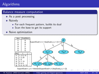 Algorithms
Balance measure computation
As a post processing
Naively
For each frequent pattern, builds its dual
Scan the base to get its support
Naive optimization
i1
i1
i2
i3
i4
i5
i6
1,q2,q6,q10
1,q2,q20
1,q6
3,q7,q14
3,q8,q9
3,q6,q10,q15
i1 ...
...
...
...
...
...
...
Item Dual(Item)
i1
i2
i3
i4
i5
i6
i4
i6
i5
i1
i3
i2
SupportDual(<i1>)q=qSeq(Dual(i1),i1)q=q{3,7,14}
SupportDual(<i1qi2>)q=qIntersect(SupportDual(<i1>),Seq(Dual(i2),i1)q=q{3}
Seq
i2 i6
i3
i4 i5
<i1>
<i1qi2> <{i1qi6}>
<i4> <i5>
<i1qi3>
M. Kaytoue (INSA de Lyon, LIRIS) Video gaming and Digital signatures AIST 2016 47 / 59
 