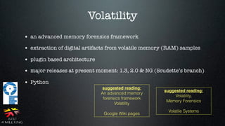 Volatility
• an advanced memory forensics framework
• extraction of digital artifacts from volatile memory (RAM) samples
• plugin based architecture
• major releases at present moment: 1.3, 2.0 & NG (Scudette’s branch)
• Python
                               suggested reading:
                                                      suggested reading:
                              An advanced memory
                                                           Volatility,
                               forensics framework
                                                       Memory Forensics
                                     Volatility
                                                       Volatile Systems
                               Google Wiki pages
 