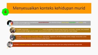 Menyesuaikan konteks kehidupan murid
4
Pendidik menyelenggarakan pembelajaran sesuai kebutuhan dan dikaitkan dengan dunia nyata, lingkungan, dan budaya yang
menarik minat peserta didik.
Pendidik merancang pembelajaran interaktif untuk memfasilitasi interaksi yang terencana, terstruktur, terpadu, dan produktif
antara pendidik dengan peserta didik, sesama peserta didik, serta antara peserta didik dan materi belajar
Pendidik memberdayakan masyarakat sekitar, komunitas, organisasi, ahli dari berbagai profesi sebagai narasumber untuk
memperkaya dan mendorong pembelajaran yang relevan.
Pendidik melibatkan orang tua dalam proses belajar dengan komunikasi dua arah dan saling memberikan umpan balik.
 