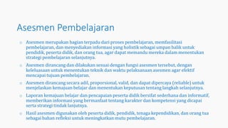 Asesmen Pembelajaran
o Asesmen merupakan bagian terpadu dari proses pembelajaran, memfasilitasi
pembelajaran, dan menyediakan informasi yang holistik sebagai umpan balik untuk
pendidik, peserta didik, dan orang tua, agar dapat memandu mereka dalam menentukan
strategi pembelajaran selanjutnya.
o Asesmen dirancang dan dilakukan sesuai dengan fungsi asesmen tersebut, dengan
keleluasaan untuk menentukan teknik dan waktu pelaksanaan asesmen agar efektif
mencapai tujuan pembelajaran.
o Asesmen dirancang secara adil, proporsional, valid, dan dapat dipercaya (reliable) untuk
menjelaskan kemajuan belajar dan menentukan keputusan tentang langkah selanjutnya.
o Laporan kemajuan belajar dan pencapaian peserta didik bersifat sederhana dan informatif,
memberikan informasi yang bermanfaat tentang karakter dan kompetensi yang dicapai
serta strategi tindak lanjutnya.
o Hasil asesmen digunakan oleh peserta didik, pendidik, tenaga kependidikan, dan orang tua
sebagai bahan refleksi untuk meningkatkan mutu pembelajaran.
 