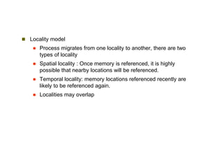  Locality model
 Process migrates from one locality to another, there are two
types of locality
 Spatial locality : Once memory is referenced, it is highly
possible that nearby locations will be referenced.
 Temporal locality: memory locations referenced recently are
likely to be referenced again.
 Localities may overlap
 