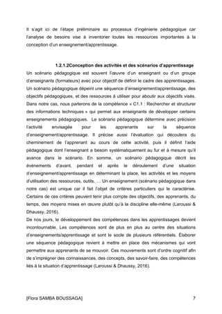 [Flora SAMBA BOUSSAGA] 7
Il s’agit ici de l’étape préliminaire au processus d’ingénierie pédagogique car
l’analyse de besoins vise à inventorier toutes les ressources importantes à la
conception d’un enseignement/apprentissage.
1.2.1.2Conception des activités et des scénarios d’apprentissage
Un scénario pédagogique est souvent l’œuvre d’un enseignant ou d’un groupe
d’enseignants (formateurs) avec pour objectif de définir le cadre des apprentissages.
Un scénario pédagogique dépeint une séquence d’enseignement/apprentissage, des
objectifs pédagogiques, et des ressources à utiliser pour aboutir aux objectifs visés.
Dans notre cas, nous parlerons de la compétence « C1.1 : Rechercher et structurer
des informations techniques » qui permet aux enseignants de développer certains
enseignements pédagogiques. Le scénario pédagogique détermine avec précision
l’activité envisagée pour les apprenants sur la séquence
d’enseignement/apprentissage. Il précise aussi l’évaluation qui découlera du
cheminement de l’apprenant au cours de cette activité, puis il définit l’aide
pédagogique dont l’enseignant a besoin systématiquement au fur et à mesure qu’il
avance dans le scénario. En somme, un scénario pédagogique décrit les
évènements d’avant, pendant et après le déroulement d’une situation
d’enseignement/apprentissage en déterminant la place, les activités et les moyens
d’utilisation des ressources, outils, … Un enseignement (scénario pédagogique dans
notre cas) est unique car il fait l’objet de critères particuliers qui le caractérise.
Certains de ces critères peuvent tenir plus compte des objectifs, des apprenants, du
temps, des moyens mises en œuvre plutôt qu’à la discipline elle-même (Laroussi &
Dhaussy, 2016).
De nos jours, le développement des compétences dans les apprentissages devient
incontournable. Les compétences sont de plus en plus au centre des situations
d’enseignements/apprentissage et sont le socle de plusieurs référentiels. Élaborer
une séquence pédagogique revient à mettre en place des mécanismes qui vont
permettre aux apprenants de se mouvoir. Ces mouvements sont d’ordre cognitif afin
de s’imprégner des connaissances, des concepts, des savoir-faire, des compétences
liés à la situation d’apprentissage (Laroussi & Dhaussy, 2016).
 