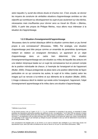 [Flora SAMBA BOUSSAGA] 10
selon laquelle il y aurait des élèves doués et d’autres non. C’est, ensuite, se donner
les moyens de construire de véritables situations d’apprentissage centrées sur des
objectifs qui contribuent au développement du sujet et pas seulement sur des tâches,
nécessaires mais insuffisantes pour donner sens au travail de l’École » (Meirieu,
2005). A partir des propos de Philippe Meirieu, nous allons nous intéresser à la
situation de d’apprentissage.
1.2.3 Situation d’enseignement/d’apprentissage
Brousseau dans le contrat didactique définit la situation comme étant un jeu formel
propre à une connaissance2 (Brousseau, 1988). Par analogie, une situation
d’apprentissage peut être perçue comme un ensemble de paramètres dynamiques
mettant en relation un enseignant (formateur), un apprenant et un objet
d’apprentissage dans un cadre bien déterminé. Une situation
d’enseignement/apprentissage est une situation au milieu de laquelle des acteurs ont
une relation réciproque basée sur un sujet de connaissance tout en prenant compte
de la position individuelle de chacun, à l’exemple de l’enseignant et de l’apprenant
(Muller, 2000). Chaque protagoniste se place dans une position déterminée de façon
particulière en ce qui concerne les autres, le sujet et le milieu (cadre) selon les
images qu’il se renvoie à lui-même et aux éléments de la situation (Muller, 2000).
L’image ci-dessous décrit la relation qui existe entre l’enseignant, l’apprenant, l’objet
d’enseignement/ apprentissage et le milieu dans une situation d’apprentissage.
2
Définition du jeu formel :
Un jeu formel concret J est un 7-uplet « X, E, Γ, I, T, g, θ » comprenant un ensemble X de joueurs, un ensemble E d’états
possibles (les dispositions pertinentes possibles des éléments du jeu), une application Γ de E dans P(E) qui associe à chaque
état de jeu un ensemble d’états permis (les choix offerts à chaque coup par le règlement), un état initial I, un ensemble de états
terminaux T, une application g de ces états terminaux dans RxX (les gains et les pertes par rapport aux mises), éventuellement
une application θ (de X dans X par exemple) qui désigne le joueur succédant à celui qui vient de déterminer le nouvel état du
jeu (le trait) (Brosseau, 1988).
Une connaissance est engagée dans un jeu formel J si on peut lui associer deux stratégies ou au moins deux issues non
équivalentes du jeu, selon que cette connaissance est mise en œuvre ou non par l’un des acteurs (Brousseau, 1988).
 