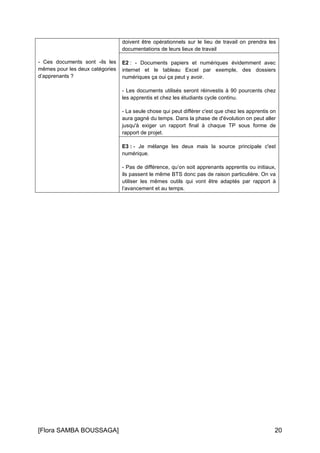 [Flora SAMBA BOUSSAGA] 20
- Ces documents sont -ils les
mêmes pour les deux catégories
d’apprenants ?
doivent être opérationnels sur le lieu de travail on prendra les
documentations de leurs lieux de travail
E2 : - Documents papiers et numériques évidemment avec
internet et le tableau Excel par exemple, des dossiers
numériques ça oui ça peut y avoir.
- Les documents utilisés seront réinvestis à 90 pourcents chez
les apprentis et chez les étudiants cycle continu.
- La seule chose qui peut différer c'est que chez les apprentis on
aura gagné du temps. Dans la phase de d'évolution on peut aller
jusqu'à exiger un rapport final à chaque TP sous forme de
rapport de projet.
E3 : - Je mélange les deux mais la source principale c'est
numérique.
- Pas de différence, qu’on soit apprenants apprentis ou initiaux,
ils passent le même BTS donc pas de raison particulière. On va
utiliser les mêmes outils qui vont être adaptés par rapport à
l’avancement et au temps.
 