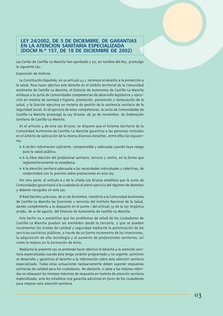 LEY 24/2002, DE 5 DE DICIEMBRE, DE GARANTIAS
EN LA ATENCION SANITARIA ESPECIALIZADA
(DOCM N.º 157, DE 18 DE DICIEMBRE DE 2002)
Las Cortes de Castilla-La Mancha han aprobado y yo, en nombre del Rey, promulgo
la siguiente Ley:
Exposición de motivos.
La Constitución Española, en su artículo 43.1, reconoce el derecho a la protección a
la salud. Para hacer efectivo este derecho en el ámbito territorial de la Comunidad
Autónoma de Castilla-La Mancha, el Estatuto de Autonomía de Castilla-La Mancha
atribuye a la Junta de Comunidades competencias de desarrollo legislativo y ejecución en materia de sanidad e higiene, promoción, prevención y restauración de la
salud, y la función ejecutiva en materia de gestión de la asistencia sanitaria de la
Seguridad Social. En el ejercicio de estas competencias, la Junta de Comunidades de
Castilla-La Mancha promulgó la Ley 8/2000, de 30 de noviembre, de Ordenación
Sanitaria de Castilla-La Mancha.
En el artículo 4 de esta Ley 8/2000, se dispone que el Sistema Sanitario de la
Comunidad Autónoma de Castilla-La Mancha garantiza a las personas incluidas
en el ámbito de aplicación de la misma diversos derechos, entre ellos los siguientes:
n

A recibir información suficiente, comprensible y adecuada cuando haya riesgo
para la salud pública.

n

A la libre elección del profesional sanitario, servicio y centro, en la forma que
reglamentariamente se establezca.

n

A la atención sanitaria adecuada a las necesidades individuales y colectivas, de
conformidad con lo previsto sobre prestaciones en esta Ley.

Por otra parte, el artículo 6.2 de la citada Ley 8/2000 establece que la Junta de
Comunidades garantizará a la ciudadanía el pleno ejercicio del régimen de derechos
y deberes recogidos en esta Ley.
El Real Decreto 1476/2001, de 27 de diciembre, transfirió a la Comunidad Autónoma
de Castilla-La Mancha las funciones y servicios del Instituto Nacional de la Salud,
dando cumplimiento a lo dispuesto en el punto 1 del artículo 33 de la Ley Orgánica
9/1982, de 10 de agosto, del Estatuto de Autonomía de Castilla-La Mancha.
Este hecho va a posibilitar que los problemas de salud de los ciudadanos de
Castilla-La Mancha puedan ser atendidos desde la cercanía, y que se puedan
incrementar los niveles de calidad y seguridad mediante la potenciación de los
servicios sanitarios públicos, a través de un fuerte incremento de las inversiones,
la adquisición de alta tecnología y el aumento de profesionales sanitarios, así
como la mejora en la formación de éstos.
Mediante la presente Ley se pretende hacer efectivo el derecho a la atención sanitaria especializada cuando ésta tenga carácter programado y no urgente; asimismo
se desarrolla y garantiza el derecho a la información sobre esta atención sanitaria
especializada. Todas estas actuaciones necesariamente deben suponer respuestas
sanitarias de calidad para los ciudadanos. No obstante, si pese a las mejoras referidas se rebasasen los tiempos máximos de respuesta en materia de atención sanitaria
especializada, esta ley establece una garantía adicional en favor de los ciudadanos
para mejorar esta atención sanitaria.

113

 
