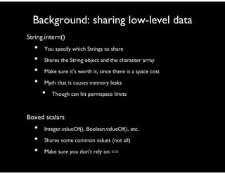 Background: sharing low-level data
String.intern()
• You specify which Strings to share
• Shares the String object and the character array
• Make sure it’s worth it, since there is a space cost
• Myth that is causes memory leaks
• Though can hit permspace limits
Boxed scalars
• Integer.valueOf(), Boolean.valueOf(), etc.
• Shares some common values (not all)
• Make sure you don’t rely on ==
 