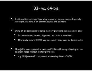 32- vs. 64-bit
• 64-bit architectures can have a big impact on memory costs. Especially
in designs that have a lot of small objects and pointers
• Using 64-bit addressing to solve memory problems can cause new ones
• Increases object header, alignment, and pointer overhead
• One study shows 40-50% avg. increase in heap sizes for benchmarks
• Most JVMs have options for extended 32-bit addressing, allowing access
to larger heaps without the footprint cost
• e.g. IBM Java 6 sr2 compressed addressing allows ~28GB
 