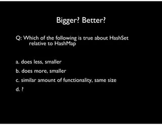 Bigger? Better?
Q: Which of the following is true about HashSet
relative to HashMap
a. does less, smaller
b. does more, smaller
c. similar amount of functionality, same size
d. ?
 
