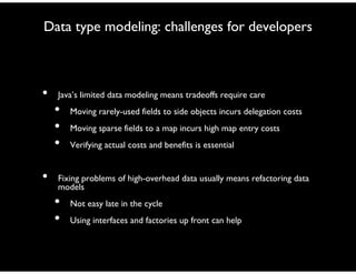 Data type modeling: challenges for developers
• Java’s limited data modeling means tradeoffs require care
• Moving rarely-used fields to side objects incurs delegation costs
• Moving sparse fields to a map incurs high map entry costs
• Verifying actual costs and benefits is essential
• Fixing problems of high-overhead data usually means refactoring data
models
• Not easy late in the cycle
• Using interfaces and factories up front can help
 