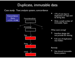 Duplicate, immutable data
Case study: Text analysis system, concordance
• 17% of cost due to
duplication of Type and
its String data
• Only a small number of
immutable Types
What went wrong?
• Interface design did
not provide for sharing
• Full cost of duplication
was hidden
Remedy
• Use shared immutable
factory pattern
Concordance-
Entry
x131K = 41MB
ConcordanceEntry
Annotation
… …
Type
String
char[]
1
1
1
1
 