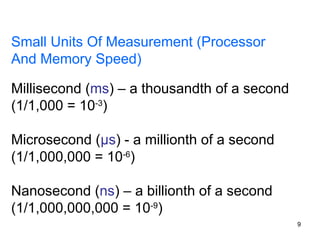 9
Small Units Of Measurement (Processor
And Memory Speed)
Millisecond (ms) – a thousandth of a second
(1/1,000 = 10-3
)
Microsecond (μs) - a millionth of a second
(1/1,000,000 = 10-6
)
Nanosecond (ns) – a billionth of a second
(1/1,000,000,000 = 10-9
)
 