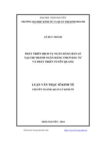 Số hóa bởi Trung tâm Học liệu http://www.lrc-tnu.edu.vn/
LÊ DUY THÀNH
PHÁT TRIỂN DỊCH VỤ NGÂN HÀNG BÁN LẺ
TẠI CHI NHÁNH NGÂN HÀNG TMCP ĐẦU TƢ
VÀ PHÁT TRIỂN TUYÊN QUANG
CHUYÊN NGÀNH: QUẢN LÝ KINH TẾ
THÁI NGUYÊN - 2014
 
