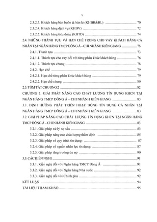 v
2.3.2.3. Khách hàng bán buôn & bán lẻ (KHBB&BL) ................................... 70
2.3.2.4. Khách hàng dịch vụ (KHDV) ............................................................ 72
2.3.2.5. Khách hàng tiêu dùng (KHTD) .......................................................... 74
2.4. NHỮNG THÀNH TỰU VÀ HẠN CHẾ TRONG CHO VAY KHÁCH HÀNG CÁ
NHÂNTẠINGÂNHÀNGTMCPĐÔNGÁ–CHINHÁNHKIÊNGIANG ....................76
2.4.1. Thành tựu ............................................................................................. 73
2.4.1.1. Thành tựu cho vay đối với từng phân khúc khách hàng ...................... 76
2.4.1.2. Thành tựu chung ................................................................................ 78
2.4.2. Hạn chế ................................................................................................ 79
2.4.2.1. Hạn chế từng phân khúc khách hàng .................................................. 79
2.4.2.2. Hạn chế chung ................................................................................... 80
2.5.TÓMTẮTCHƯƠNG2 .....................................................................................................82
CHƯƠNG 3: GIẢI PHÁP NÂNG CAO CHẤT LƯỢNG TÍN DỤNG KHCN TẠI
NGÂN HÀNG TMCP ĐÔNG Á – CHI NHÁNH KIÊN GIANG ........................... 83
3.1. ĐỊNH HƯỚNG PHÁT TRIỂN HOẠT ĐỘNG TÍN DỤNG CÁ NHÂN TẠI
NGÂN HÀNG TMCP ĐÔNG Á – CHI NHÁNH KIÊN GIANG ........................... 83
3.2. GIẢI PHÁP NÂNG CAO CHẤT LƯỢNG TÍN DỤNG KHCN TẠI NGÂN HÀNG
TMCPĐÔNGÁ–CHINHÁNHKIÊNGIANG ...................................................................83
3.2.1. Giải pháp xử lý nợ xấu .......................................................................... 83
3.2.2. Giải pháp nâng cao chất lượng thẩm định ............................................ 85
3.2.3. Giải pháp về quy trình tín dụng: ........................................................... 87
3.2.4. Giải pháp về nguồn nhân lực tín dụng: .................................................. 87
3.2.5. Giải pháp tăng trưởng dư nợ ................................................................. 90
3.3.CÁCKIẾNNGHỊ ...............................................................................................................91
3.3.1. Kiến nghị đối với Ngân hàng TMCP Đông Á ...................................... 91
3.3.2. Kiến nghị đối với Ngân hàng Nhà nước ................................................ 92
3.3.3. Kiến nghị đối với Chính phủ ................................................................. 92
KẾT LUẬN ............................................................................................................ 94
TÀI LIỆU THAM KHẢO ....................................................................................... 95
 