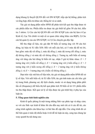 6
d ng khung lý thuy t QLNN ñ i v i DN KTQP; ti p c n h th ng; phân tích
và t ng h p; ñi u tra kh o sát; th ng kê và so sánh.
Tác gi s d ng ph n m m SPSS ñ phân tích k t qu thu th p ñư c t
các phi u ñi u tra. Phi u ñi u tra ñư c tác gi thi t k g m 50 câu h i, ñi u
tra 3 nhóm: 1) Các cán b QLNN ñ i v i DN KTQP (các cán b làm C c
Kinh t , C c Tài chính và m t s cơ quan ch c năng khác c a BQP); 2) Các
cán b qu n lý c a các DN KTQP; và 3) Các chuyên gia ñ c l p.
ð thu th p s li u, tác gi ñ t 50 bi n s tương ng v i 50 câu h i
ñóng, ký hi u t X1 ñ n X50. ð i v i m i câu h i, có 5 m c ñ ñ tr l i,
bao g m: m c ñ r t ñ ng ý, m c ñ ñ ng ý, m c ñ tương ñ i ñ ng ý, m c
ñ không ñ ng ý và m c ñ r t không ñ ng ý. Tương t , m i bi n s tương
ng v i t ng câu h i ñóng là bi n r i r c, nh n 5 giá tr khác nhau: X = 5
tương ng v i ý ki n r t ñ ng ý; X = 4 tương ng v i ý ki n ñ ng ý; X = 3
tương ng v i ý ki n tương ñ i ñ ng ý; X = 2 tương ng v i ý ki n không
ñ ng ý; và X = 1 tương ng v i ý ki n r t không ñ ng ý.
D a trên vi c mã hóa s li u trên, tác gi s d ng ph n m m SPSS ñ x
lý s li u. V i m i bi n s , t X1 ñ n X50, tác gi tính toán các ch tiêu: giá
tr trung bình, phương sai, ñ l ch chu n, mode và s d ng b ng phân ph i
t n s (frequency) ñ bi u th k t qu phân tích 50 bi n s t 151 phi u ñi u
tra thu th p ñư c. K t qu x lý s li u ñư c tác gi trình bày ph l c c a
lu n án.
5. T ng quan tình hình nghiên c u
Kinh t qu c phòng là m t trong nh ng lĩnh v c ph c t p và nh y c m;
so v i các lĩnh v c kinh t khác thì cho ñ n nay m i ch có ít các ñ tài, các
công trình nghiên c u khoa h c và bài báo ñ c p ñ n. Các công trình ñó có
th liên quan m c ñ nhi u ho c ít t i ñ tài lu n án này, song t u chung l i
xoay quanh ba n i dung sau:
 