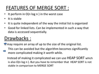 FEATURES OF MERGE SORT :
• It perform in O(n log n ) in the worst case
• It is stable
• It is quite independent of the way the initial list is organized
• Good for linked lists. Can be implemented in such a way that
data is accessed sequentially.
Drawbacks :
It may require an array of up to the size of the original list.
This can be avoided but the algorithm becomes significantly
more complicated making it worth while.
Instead of making it complicated we can use HEAP SORT which
is also O(n log n ). But you have to remember that HEAP SORT is not
stable in comparison to MERGE SORT
 