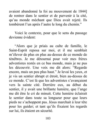 103
avaient abandonné la foi au mouvement de 1844]
de rentrer dans le sentier et de parvenir à la cité,
qu’au monde méchant que Dieu avait rejeté. Ils
tombèrent l’un après l’autre le long du chemin.”
Voici le contexte, pour que le sens du passage
devienne évident:
“Alors que je priais au culte de famille, le
Saint-Esprit reposa sur moi, et il me semblait
m’élever de plus en plus au-dessus de ce monde de
ténèbres. Je me détournai pour voir mes frères
adventistes restés en ce bas monde, mais je ne pus
les découvrir. Une voix me dit alors: “Regarde
encore, mais un peu plus haut.” Je levai les yeux, et
je vis un sentier abrupt et étroit, bien au-dessus de
ce monde. C’est là que les adventistes s’avançaient
vers la sainte cité. Derrière eux, au début du
sentier, il y avait une brillante lumière, que l’ange
me dit être le cri de minuit. Cette lumière éclairait
le sentier dans toute sa longueur pour que leurs
pieds ne s’achoppent pas. Jésus marchait à leur tête
pour les guider; et tant qu’ils fixaient les regards
sur lui, ils étaient en sécurité.
 