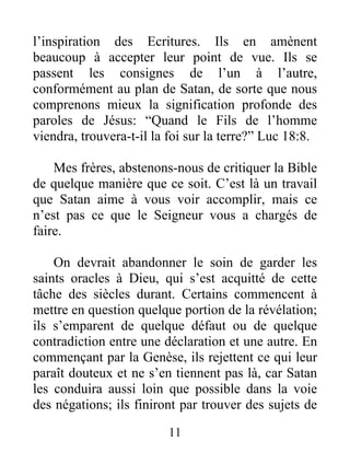 11
l’inspiration des Ecritures. Ils en amènent
beaucoup à accepter leur point de vue. Ils se
passent les consignes de l’un à l’autre,
conformément au plan de Satan, de sorte que nous
comprenons mieux la signification profonde des
paroles de Jésus: “Quand le Fils de l’homme
viendra, trouvera-t-il la foi sur la terre?” Luc 18:8.
Mes frères, abstenons-nous de critiquer la Bible
de quelque manière que ce soit. C’est là un travail
que Satan aime à vous voir accomplir, mais ce
n’est pas ce que le Seigneur vous a chargés de
faire.
On devrait abandonner le soin de garder les
saints oracles à Dieu, qui s’est acquitté de cette
tâche des siècles durant. Certains commencent à
mettre en question quelque portion de la révélation;
ils s’emparent de quelque défaut ou de quelque
contradiction entre une déclaration et une autre. En
commençant par la Genèse, ils rejettent ce qui leur
paraît douteux et ne s’en tiennent pas là, car Satan
les conduira aussi loin que possible dans la voie
des négations; ils finiront par trouver des sujets de
 