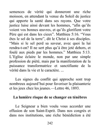 242
semences de vérité qui donneront une riche
moisson, en attendant la venue du Soleil de justice
qui apporte la santé dans ses rayons. Que votre
justice luise ainsi devant les hommes, “afin qu’ils
voient vos bonnes œuvres, et qu’ils glorifient votre
Père qui est dans les cieux”. Matthieu 5:16. “Vous
êtes le sel de la terre”, dit le Christ à ses disciples.
“Mais si le sel perd sa saveur, avec quoi la lui
rendra-t-on? Il ne sert plus qu’à être jeté dehors, et
foulé aux pieds par les hommes.” Matthieu 5:13.
L’Eglise éclaire le monde, non par une simple
profession de piété, mais par la manifestation de la
puissance transformatrice et sanctifiante de la
vérité dans la vie et le caractère. ...
Les signes du conflit qui approche sont trop
nombreux aujourd’hui pour favoriser la plaisanterie
et les jeux chez les jeunes.—Lettre 46, 1893.
La lumière risque de se changer en ténèbres
Le Seigneur a bien voulu vous accorder une
effusion de son Saint-Esprit. Dans nos congrès et
dans nos institutions, une riche bénédiction a été
 