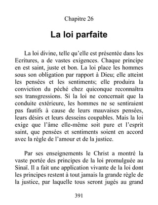 391
Chapitre 26
La loi parfaite
La loi divine, telle qu’elle est présentée dans les
Ecritures, a de vastes exigences. Chaque principe
en est saint, juste et bon. La loi place les hommes
sous son obligation par rapport à Dieu; elle atteint
les pensées et les sentiments; elle produira la
conviction du péché chez quiconque reconnaîtra
ses transgressions. Si la loi ne concernait que la
conduite extérieure, les hommes ne se sentiraient
pas fautifs à cause de leurs mauvaises pensées,
leurs désirs et leurs desseins coupables. Mais la loi
exige que l’âme elle-même soit pure et l’esprit
saint, que pensées et sentiments soient en accord
avec la règle de l’amour et de la justice.
Par ses enseignements le Christ a montré la
vaste portée des principes de la loi promulguée au
Sinaï. Il a fait une application vivante de la loi dont
les principes restent à tout jamais la grande règle de
la justice, par laquelle tous seront jugés au grand
 