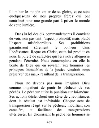 437
illuminer le monde entier de sa gloire, et ce sont
quelques-uns de nos propres frères qui ont
contribué pour une grande part à priver le monde
de cette lumière.
Dans la loi des dix commandements il convient
de voir, non pas tant l’aspect prohibitif, mais plutôt
l’aspect miséricordieux. Ses prohibitions
garantissent sûrement le bonheur dans
l’obéissance. Reçue en Christ, cette loi produit en
nous la pureté de caractère qui fera notre allégresse
pendant l’éternité. Nous contemplons en elle la
bonté de Dieu qui en révélant aux hommes les
principes immuables de la justice voudrait nous
préserver des maux résultant de la transgression.
Nous ne devons pas nous imaginer Dieu
comme impatient de punir le pécheur de ses
péchés. Le pécheur attire la punition sur lui-même.
Ses actions déclenchent une série de circonstances
dont le résultat est inévitable. Chaque acte de
transgression réagit sur le pécheur, modifiant son
caractère, et facilitant des transgressions
ultérieures. En choisissant le péché les hommes se
 