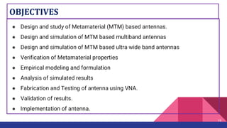OBJECTIVES
● Design and study of Metamaterial (MTM) based antennas.
● Design and simulation of MTM based multiband antennas
● Design and simulation of MTM based ultra wide band antennas
● Verification of Metamaterial properties
● Empirical modeling and formulation
● Analysis of simulated results
● Fabrication and Testing of antenna using VNA.
● Validation of results.
● Implementation of antenna.
19
 