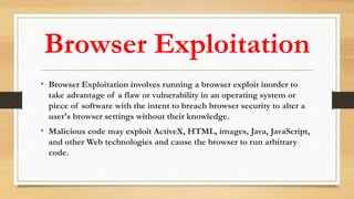 Browser Exploitation
• Browser Exploitation involves running a browser exploit inorder to
take advantage of a flaw or vulnerability in an operating system or
piece of software with the intent to breach browser security to alter a
user's browser settings without their knowledge.
• Malicious code may exploit ActiveX, HTML, images, Java, JavaScript,
and other Web technologies and cause the browser to run arbitrary
code.
 