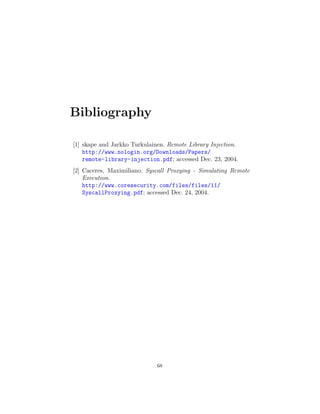 Bibliography
[1] skape and Jarkko Turkulainen. Remote Library Injection.
http://www.nologin.org/Downloads/Papers/
remote-library-injection.pdf; accessed Dec. 23, 2004.
[2] Caceres, Maximiliano. Syscall Proxying - Simulating Remote
Execution.
http://www.coresecurity.com/files/files/11/
SyscallProxying.pdf; accessed Dec. 24, 2004.
68
 
