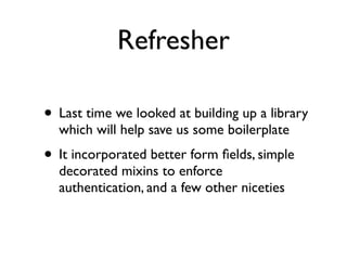 Refresher

• Last time we looked at building up a library
  which will help save us some boilerplate
• It incorporated better form ﬁelds, simple
  decorated mixins to enforce
  authentication, and a few other niceties
 