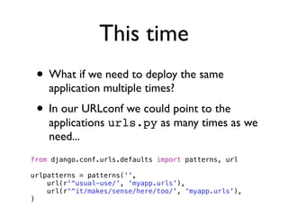 This time
 • What if we need to deploy the same
    application multiple times?
 • In our URLconf we could point to the
    applications urls.py as many times as we
    need...
from django.conf.urls.defaults import patterns, url

urlpatterns = patterns('',
    url(r'^usual-use/', 'myapp.urls'),
    url(r'^it/makes/sense/here/too/', 'myapp.urls'),
)
 
