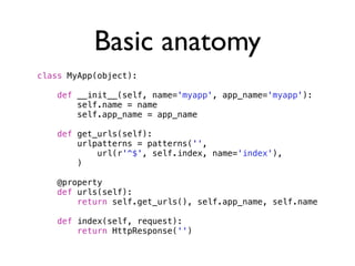 Basic anatomy
class MyApp(object):

   def __init__(self, name='myapp', app_name='myapp'):
       self.name = name
       self.app_name = app_name

   def get_urls(self):
       urlpatterns = patterns('',
           url(r'^$', self.index, name='index'),
       )

   @property
   def urls(self):
       return self.get_urls(), self.app_name, self.name

   def index(self, request):
       return HttpResponse('')
 