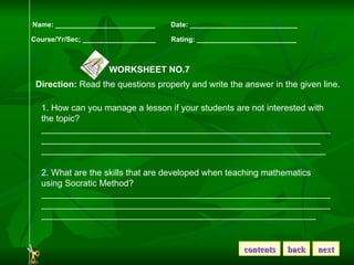 Name: __________________________  Date: ____________________________ Course/Yr/Sec; ___________________  Rating: __________________________ WORKSHEET NO.7 Direction:  Read the questions properly and write the answer in the given line. 1. How can you manage a lesson if your students are not interested with the topic? ____________________________________________________________________________________________________________________ __________________________________________________________ 2. What are the skills that are developed when teaching mathematics using Socratic Method? ______________________________________________________________________________________________________________________________________________________________________________ contents back next 