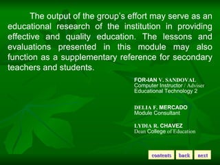 The output of the group’s effort may serve as an educational research of the institution in providing effective and quality education. The lessons and evaluations presented in this module may also function as a supplementary reference for secondary teachers and students. FOR-IAN  V. SANDOVAL   Computer   Instructor  / Adviser  Educational Technology 2  DELIA F.  MERCADO   Module Consultant  LYDIA R.  CHAVEZ   Dean  College  of Education  back next contents 