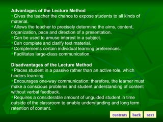 Advantages of the Lecture Method Gives the teacher the chance to expose students to all kinds of material. Allows the teacher to precisely determine the aims, content, organization, pace and direction of a presentation. Can be used to amuse interest in a subject. Can complete and clarify text material. Complements certain individual learning preferences. Facilitates large-class communication. Disadvantages of the Lecture Method Places student in a passive rather than an active role, which hinders learning. Encourages one-way communication; therefore, the learner must make a conscious problems and student understanding of content without verbal feedback. Requires a considerable amount of unguided student in time outside of the classroom to enable understanding and long term retention of content. contents back next 