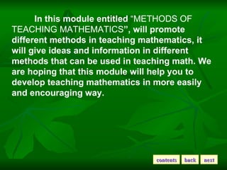In this module entitled  “METHODS OF TEACHING MATHEMATICS ”, will promote different methods in teaching mathematics, it will give ideas and information in different methods that can be used in teaching math. We are hoping that this module will help you to develop teaching mathematics in more easily and encouraging way.   contents back next 