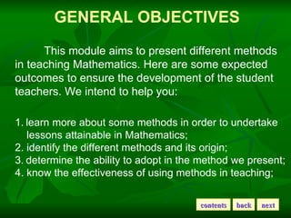 GENERAL   OBJECTIVES This module aims to present different methods in teaching Mathematics. Here are some expected outcomes to ensure the development of the student teachers. We intend to help you: learn more about some methods in order to undertake lessons attainable in Mathematics; 2. identify the different methods and its origin; 3. determine the ability to adopt in the method we present; 4. know the effectiveness of using methods in teaching; back contents next 