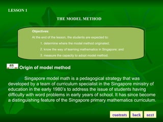 LESSON 1 THE MODEL METHOD Objectives: At the end of the lesson, the students are expected to: 1. determine where the model method originated; . know the way of learning mathematics in Singapore; and . measure the capacity to adopt model method. Origin of model method Singapore model math is a pedagogical strategy that was developed by a team of curriculum specialist in the Singapore ministry of education in the early 1980’s to address the issue of students having difficulty with word problems in early years of school. It has since become a distinguishing feature of the Singapore primary mathematics curriculum. contents back next 