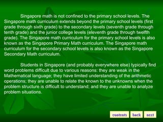 Singapore math is not confined to the primary school levels. The Singapore math curriculum extends beyond the primary school levels (first grade through sixth grade) to the secondary levels (seventh grade through tenth grade) and the junior college levels (eleventh grade through twelfth grade). The Singapore math curriculum for the primary school levels is also known as the Singapore Primary Math curriculum. The Singapore math curriculum for the secondary school levels is also known as the Singapore Secondary Math curriculum. Students in Singapore (and probably everywhere else) typically find word problems difficult due to various reasons: they are weak in the Mathematical language; they have limited understanding of the arithmetic operations; they are unable to relate the known to the unknowns when the problem structure is difficult to understand; and they are unable to analyze problem situations.  contents back next 